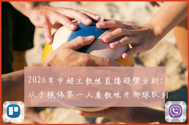 2026年中超主教练直播趋势分析：从于根伟第一人看教练开聊球队利弊，球迷关心话题与互动指南